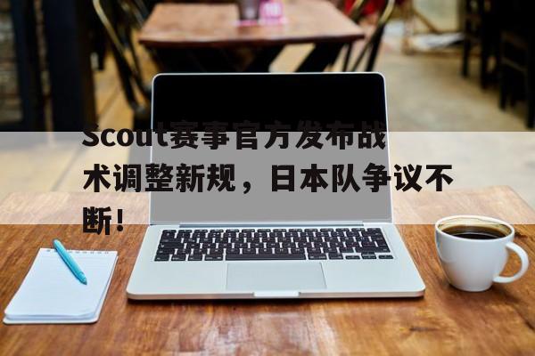AYX-Scout赛事官方发布战术调整新规，日本队争议不断！的简单介绍